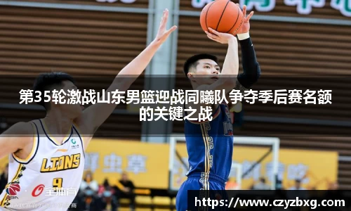 第35轮激战山东男篮迎战同曦队争夺季后赛名额的关键之战